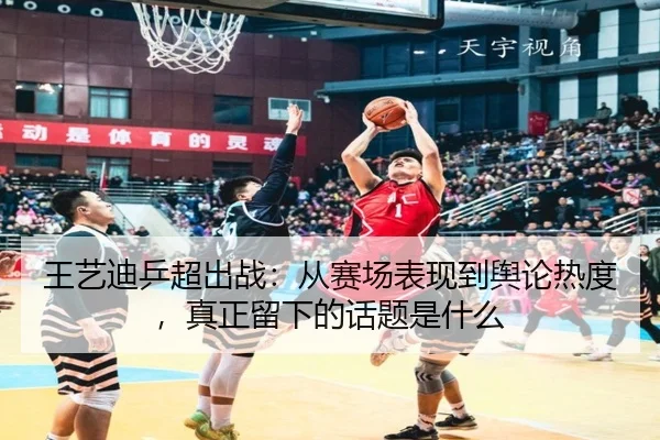 王艺迪乒超出战：从赛场表现到舆论热度，真正留下的话题是什么